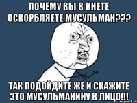 почему вы в инете оскорбляете мусульман??? так подойдите же и скажите это мусульманину в лицо!!!