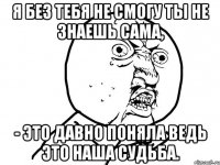 я без тебя не смогу ты не знаешь сама, - это давно поняла ведь это наша судьба.