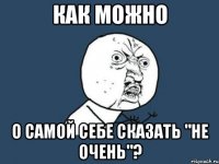 как можно о самой себе сказать "не очень"?