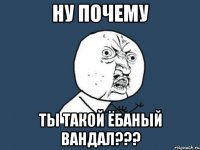 ну почему ты такой ёбаный вандал???