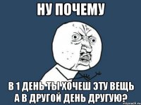 ну почему в 1 день ты хочеш эту вещь а в другой день другую?