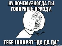 hу почему?когда ты говоришь правду, тебе говорят "да да да"