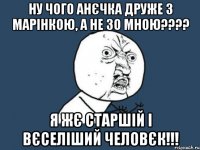 ну чого анєчка друже з марінкою, а не зо мною??? я жє старшій і вєселіший человєк!!!