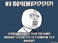 ну почему?!?!?!?! если в учёбе что-то не так комп виноват, а если что-то с компом, то я виноват