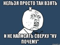 нельзя просто так взять и и не написать сверху "ну почему"