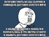 ну почему тянуть на себе сборную и команду не достойно золотого мяча а забивать 25 голов с пенальти и получать пасы в трех метрах от ворот и забивать достойно золотого мяча