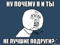 ну почему я и ты не лучшие подруги?:*