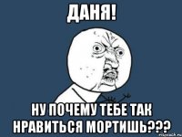 даня! ну почему тебе так нравиться мортишь???