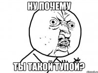 ну почему ты такой тупой?