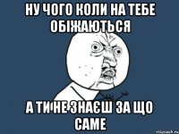 ну чого коли на тебе обіжаються а ти не знаєш за що саме