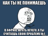 как ты не понимаешь в африке жрать нечего, а ты считаешь свою проблему №1