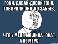 гони, давай-давай гони, говорили они, но забыв, что у меня машина "ока", а не мерс