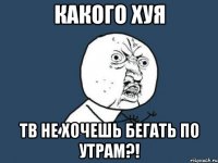 какого хуя тв не хочешь бегать по утрам?!