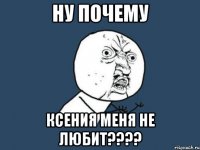 ну почему ксения меня не любит???