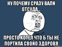 ну почему сразу вали отсуда... просто хотел что б ты не портила свойо здоровя