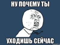 ну почему ты уходишь сейчас