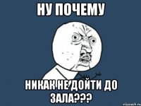 ну почему никак не дойти до зала???