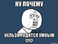 ну почему нельзя родится умным !?!?