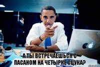 а ты встречаешься с пасаном на четырке сцука?