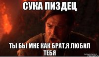 сука пиздец ты бы мне как брат,я любил тебя