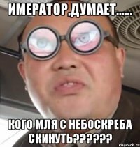 имератор,думает...... кого мля с небоскреба скинуть???