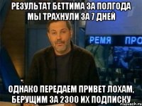 результат беттима за полгода мы трахнули за 7 дней однако передаем привет лохам, берущим за 2300 их подписку