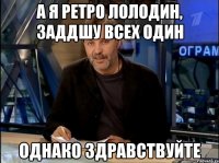 а я ретро лолодин, заддшу всех один однако здравствуйте