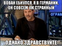 вован ебнулся, я в германии, он совсем уж странный однако здравствуйте