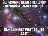 безразличе делает женщину нервной,а забота нежной каждый получает то, что даёт