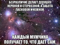 безразличие делает девушку нервной и стервозной, а забота ласковой и нежной. каждый мужчина получает то, что даёт сам.