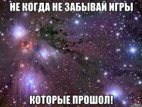 не когда не забывай игры которые прошол!