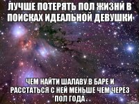 лучше потерять пол жизни в поисках идеальной девушки чем найти шалаву в баре и расстаться с ней меньше чем через пол года