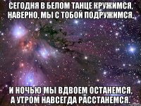 сегодня в белом танце кружимся, наверно, мы с тобой подружимся, и ночью мы вдвоем останемся, а утром навсегда расстанемся.