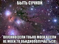 быть сучкой охуенно(если тоько моей,а если не моей,то обиднополучаеться)