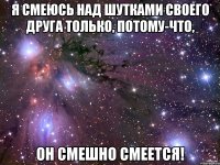 я смеюсь над шутками своего друга только, потому-что, он смешно смеется!