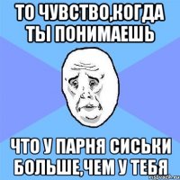 то чувство,когда ты понимаешь что у парня сиськи больше,чем у тебя