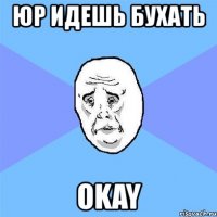 юр идешь бухать okay