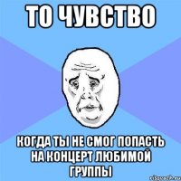 то чувство когда ты не смог попасть на концерт любимой группы