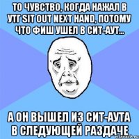 то чувство, когда нажал в утг sit out next hand, потому что фиш ушел в сит-аут... а он вышел из сит-аута в следующей раздаче