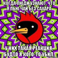 когда люди узнают, что я пью чай без сахара у них такая реакция, будто я кого-то убил.