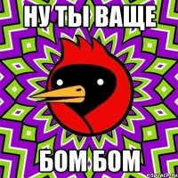 ну ты ваще бом бом