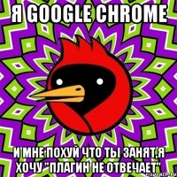 я google chrome и мне похуй что ты занят,я хочу "плагин не отвечает"