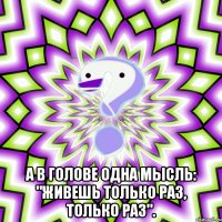  а в голове одна мысль: "живешь только раз, только раз".