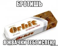 бротишь я жвачки тебе испек !