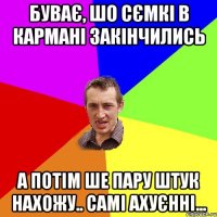 буває, шо сємкі в кармані закінчились а потім ше пару штук нахожу.. самі ахуєнні...