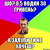 шо? 0.5 водки 30 гривень? а залупи ти не хочеш?