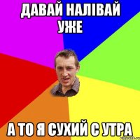 давай налівай уже а то я сухий с утра