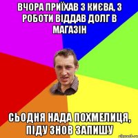 вчора приїхав з києва, з роботи віддав долг в магазін сьодня нада похмелиця, піду знов запишу