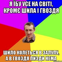 я їбу усе на світі, кромє шила і гвоздя шило колеться в залупу, а в гвоздя пизди нема