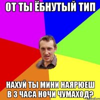 от ты ёбнутый тип нахуй ты мини наярюеш в 3 часа ночи чумаход?